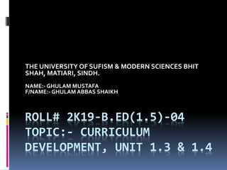 ROLL# 2K19-B.ED(1.5)-04
TOPIC:- CURRICULUM
DEVELOPMENT, UNIT 1.3 & 1.4
THE UNIVERSITY OF SUFISM & MODERN SCIENCES BHIT
SHAH, MATIARI, SINDH.
NAME:- GHULAM MUSTAFA
F/NAME:- GHULAM ABBAS SHAIKH
 