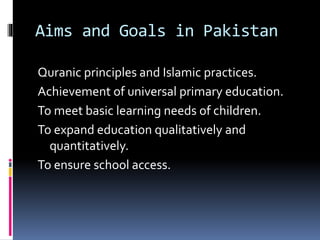 Aims and Goals in Pakistan
Quranic principles and Islamic practices.
Achievement of universal primary education.
To meet basic learning needs of children.
To expand education qualitatively and
quantitatively.
To ensure school access.
 