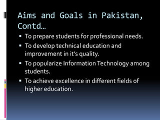 Aims and Goals in Pakistan,
Contd…
 To prepare students for professional needs.
 To develop technical education and
improvement in it’s quality.
 To popularize InformationTechnology among
students.
 To achieve excellence in different fields of
higher education.
 