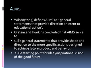 Aims
 Wilson(2004) defines AIMS as " general
statements that provide direction or intent to
educational action".
 Orstein and Hunkins concluded that AIMS serve
to:
 1. Be general statements that provide shape and
direction to the more specific actions designed
to achieve future product and behavior.
 2. Be starting point for ideal/inspirational vision
of the good future.
 