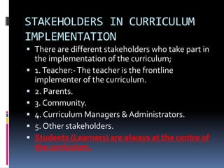 STAKEHOLDERS IN CURRICULUM
IMPLEMENTATION
 There are different stakeholders who take part in
the implementation of the curriculum;
 1.Teacher:-The teacher is the frontline
implementer of the curriculum.
 2. Parents.
 3. Community.
 4. Curriculum Managers & Administrators.
 5. Other stakeholders.
 Students (Learners) are always at the centre of
the curriculum.
 