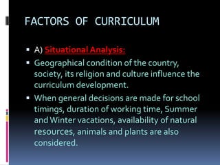 FACTORS OF CURRICULUM
 A) Situational Analysis:
 Geographical condition of the country,
society, its religion and culture influence the
curriculum development.
 When general decisions are made for school
timings, duration of working time, Summer
and Winter vacations, availability of natural
resources, animals and plants are also
considered.
 
