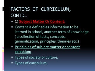 FACTORS OF CURRICULUM,
CONTD…
 C) Subject Matter Or Content:
 Content is defined as information to be
learned in school, another term of knowledge
( a collection of facts, concepts,
generalization, principles, theories etc;)
 Principles of subject matter or content
selection:
 Types of society or culture;
 Types of curriculum;
 