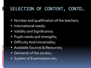SELECTION OF CONTENT, CONTD…
 Number and qualification of the teachers;
 International needs;
 Validity and Significance;
 Pupils needs and strengths;
 Difficulty And Universality;
 Available Sources & Resources;
 Demands of the society;
 System of Examination etc;
 