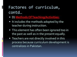 Factores of curriculum,
contd…
 D) Methods OfTeaching/Activities:
 It includes the methods adopted by the
teacher during instruction.
 This element has often been ignored too in
the past as well as in the present equally.
 Teachers are not directly involved in this
process because curriculum development is
centralizes in Pakistan.
 