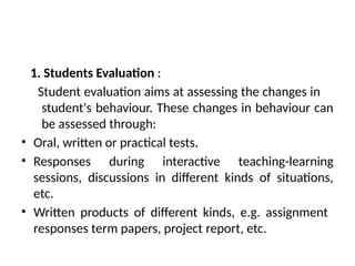 1. Students Evaluation :
Student evaluation aims at assessing the changes in
student's behaviour. These changes in behaviour can
be assessed through:
• Oral, written or practical tests.
• Responses during interactive teaching-learning
sessions, discussions in different kinds of situations,
etc.
• Written products of different kinds, e.g. assignment
responses term papers, project report, etc.
 