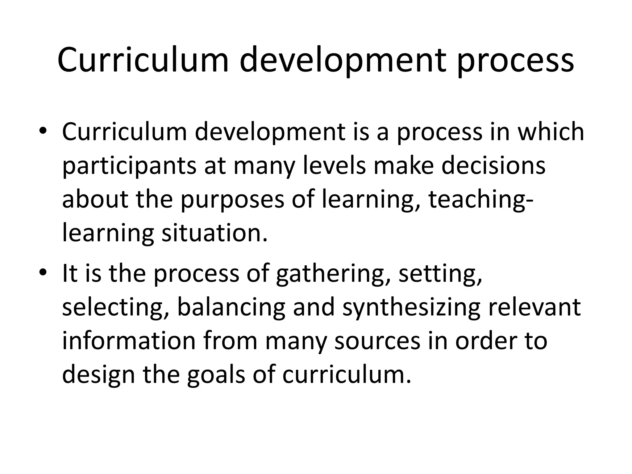 Curriculum development process
• Curriculum development is a process in which
participants at many levels make decisions
about the purposes of learning, teaching-
learning situation.
• It is the process of gathering, setting,
selecting, balancing and synthesizing relevant
information from many sources in order to
design the goals of curriculum.
 