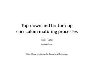 Top-­‐down 
and 
bo+om-­‐up 
curriculum 
maturing 
processes 
Kai 
Pata 
kpata@tlu.ee 
Tallinn 
University, 
Center 
for 
Educa?onal 
Technology 
 