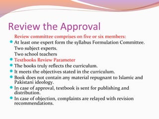 Review the Approval
Review committee comprises on five or six members:
At least one expert form the syllabus Formulation Committee.
Two subject experts.
Two school teachers
Textbooks Review Parameter
The books truly reflects the curriculum.
It meets the objectives stated in the curriculum.
Book does not contain any material repugnant to Islamic and
Pakistani ideology.
In case of approval, textbook is sent for publishing and
distribution.
In case of objection, complaints are relayed with revision
recommendations.
 