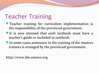 Teacher Training
Teacher training for curriculum implementation is
the responsibility of the provincial government.
It is now stressed that each textbook must have a
teacher's guide or included in textbook.
In some cases assistance in the training of the masters
trainers is arranged by the provincial government.
http://www.ibe.unesco.org
 