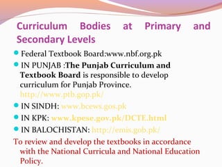 Curriculum Bodies at Primary and
Secondary Levels
Federal Textbook Board:www.nbf.org.pk
IN PUNJAB :The Punjab Curriculum and
Textbook Board is responsible to develop
curriculum for Punjab Province.
http://www.ptb.gop.pk/
IN SINDH: www.bcews.gos.pk
IN KPK: www.kpese.gov.pk/DCTE.html
IN BALOCHISTAN: http://emis.gob.pk/
To review and develop the textbooks in accordance
with the National Curricula and National Education
Policy.
 