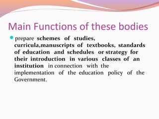 Main Functions of these bodies
prepare schemes of studies,
curricula,manuscripts of textbooks, standards
of education and schedules or strategy for
their introduction in various classes of an
institution in connection with the
implementation of the education policy of the
Government.
 