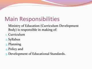Main Responsibilities
Ministry of Education (Curriculum Development
Body) is responsible in making of:
1. Curriculum
2.Syllabus
3. Planning
4.Policy and
5.Development of Educational Standards.
 
