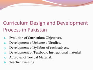 Curriculum Design and Development
Process in Pakistan
1. Evolution of Curriculum Objectives.
2. Development of Scheme of Studies.
3. Development of Syllabus of each subject.
4. Development of Textbook, Instructional material.
5. Approval of Textual Material.
6. Teacher Training.
 