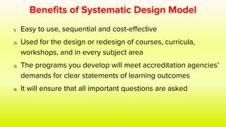 Benefits of Systematic Design Model
1) Easy to use, sequential and cost-effective
2) Used for the design or redesign of courses, curricula,
workshops, and in every subject area
3) The programs you develop will meet accreditation agencies’
demands for clear statements of learning outcomes
4) It will ensure that all important questions are asked
 