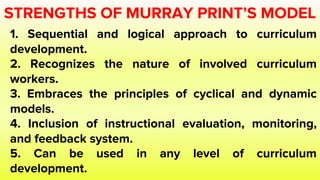 STRENGTHS OF MURRAY PRINT’S MODEL
1. Sequential and logical approach to curriculum
development.
2. Recognizes the nature of involved curriculum
workers.
3. Embraces the principles of cyclical and dynamic
models.
4. Inclusion of instructional evaluation, monitoring,
and feedback system.
5. Can be used in any level of curriculum
development.
 