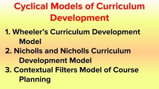 Cyclical Models of Curriculum
Development
1. Wheeler’s Curriculum Development
Model
2. Nicholls and Nicholls Curriculum
Development Model
3. Contextual Filters Model of Course
Planning
 