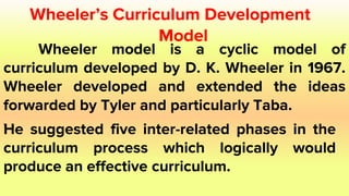 Wheeler’s Curriculum Development
Model
Wheeler model is a cyclic model of
curriculum developed by D. K. Wheeler in 1967.
Wheeler developed and extended the ideas
forwarded by Tyler and particularly Taba.
.
He suggested five inter-related phases in the
curriculum process which logically would
produce an effective curriculum.
 