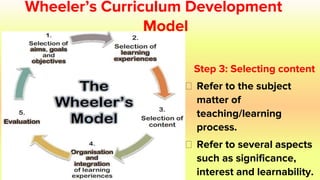 Wheeler’s Curriculum Development
Model
Step 3: Selecting content
⮚ Refer to the subject
matter of
teaching/learning
process.
⮚ Refer to several aspects
such as significance,
interest and learnability.
 