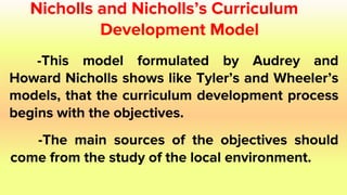Nicholls and Nicholls’s Curriculum
Development Model
-This model formulated by Audrey and
Howard Nicholls shows like Tyler’s and Wheeler’s
models, that the curriculum development process
begins with the objectives.
-The main sources of the objectives should
come from the study of the local environment.
 