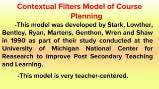 Contextual Filters Model of Course
Planning
-This model was developed by Stark, Lowther,
Bentley, Ryan, Martens, Genthon, Wren and Shaw
in 1990 as part of their study conducted at the
University of Michigan National Center for
Reasearch to Improve Post Secondary Teaching
and Learning.
-This model is very teacher-centered.
 