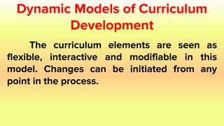 Dynamic Models of Curriculum
Development
The curriculum elements are seen as
flexible, interactive and modifiable in this
model. Changes can be initiated from any
point in the process.
 