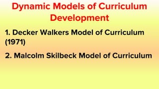 Dynamic Models of Curriculum
Development
1. Decker Walkers Model of Curriculum
(1971)
2. Malcolm Skilbeck Model of Curriculum
 