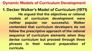 Dynamic Models of Curriculum Development
1. Decker Walker’s Model of Curriculum (1971)
He argued that the objectives or rational
models of curriculum development were
neither popular nor successful. Walker
contended that curriculum developers do not
follow the prescriptive approach of the rational
sequence of curriculum elements when they
devise curriculum but proceed through three
phrases in their natural preparation of
curricula.
 