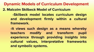 2. Malcolm Skilbeck Model of Curriculum
-Skilbeck model locates curriculum design
and development firmly within a cultural
framework.
-It views such design as a means whereby
teachers modify and transform pupil
experience through providing insights into
cultural values, interpretative frameworks
and symbolic systems.
Dynamic Models of Curriculum Development
 