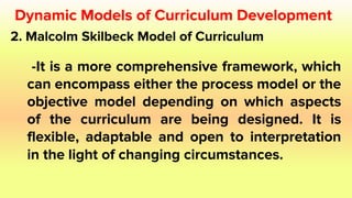 2. Malcolm Skilbeck Model of Curriculum
-It is a more comprehensive framework, which
can encompass either the process model or the
objective model depending on which aspects
of the curriculum are being designed. It is
flexible, adaptable and open to interpretation
in the light of changing circumstances.
Dynamic Models of Curriculum Development
 