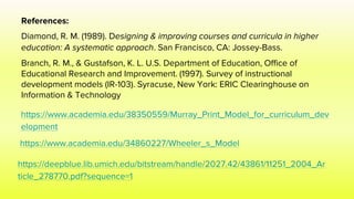 References:
Diamond, R. M. (1989). Designing & improving courses and curricula in higher
education: A systematic approach. San Francisco, CA: Jossey-Bass.
Branch, R. M., & Gustafson, K. L. U.S. Department of Education, Office of
Educational Research and Improvement. (1997). Survey of instructional
development models (IR-103). Syracuse, New York: ERIC Clearinghouse on
Information & Technology
https://www.academia.edu/38350559/Murray_Print_Model_for_curriculum_dev
elopment
https://www.academia.edu/34860227/Wheeler_s_Model
https://deepblue.lib.umich.edu/bitstream/handle/2027.42/43861/11251_2004_Ar
ticle_278770.pdf?sequence=1
 