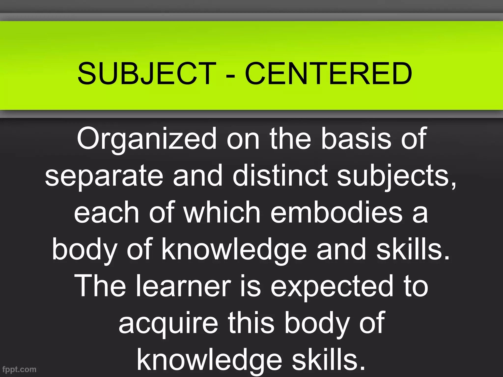 SUBJECT - CENTERED
Organized on the basis of
separate and distinct subjects,
each of which embodies a
body of knowledge and skills.
The learner is expected to
acquire this body of
knowledge skills.

 