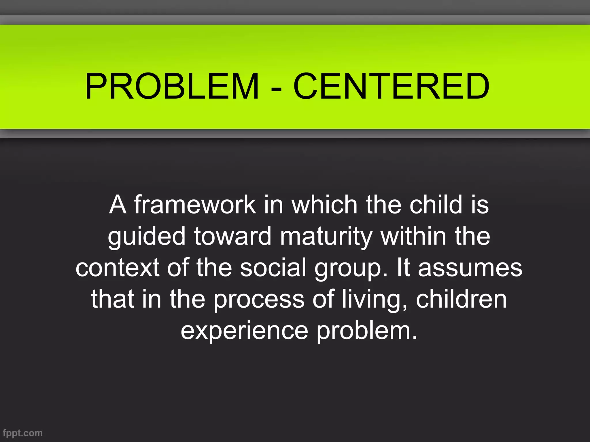 PROBLEM - CENTERED
A framework in which the child is
guided toward maturity within the
context of the social group. It assumes
that in the process of living, children
experience problem.

 
