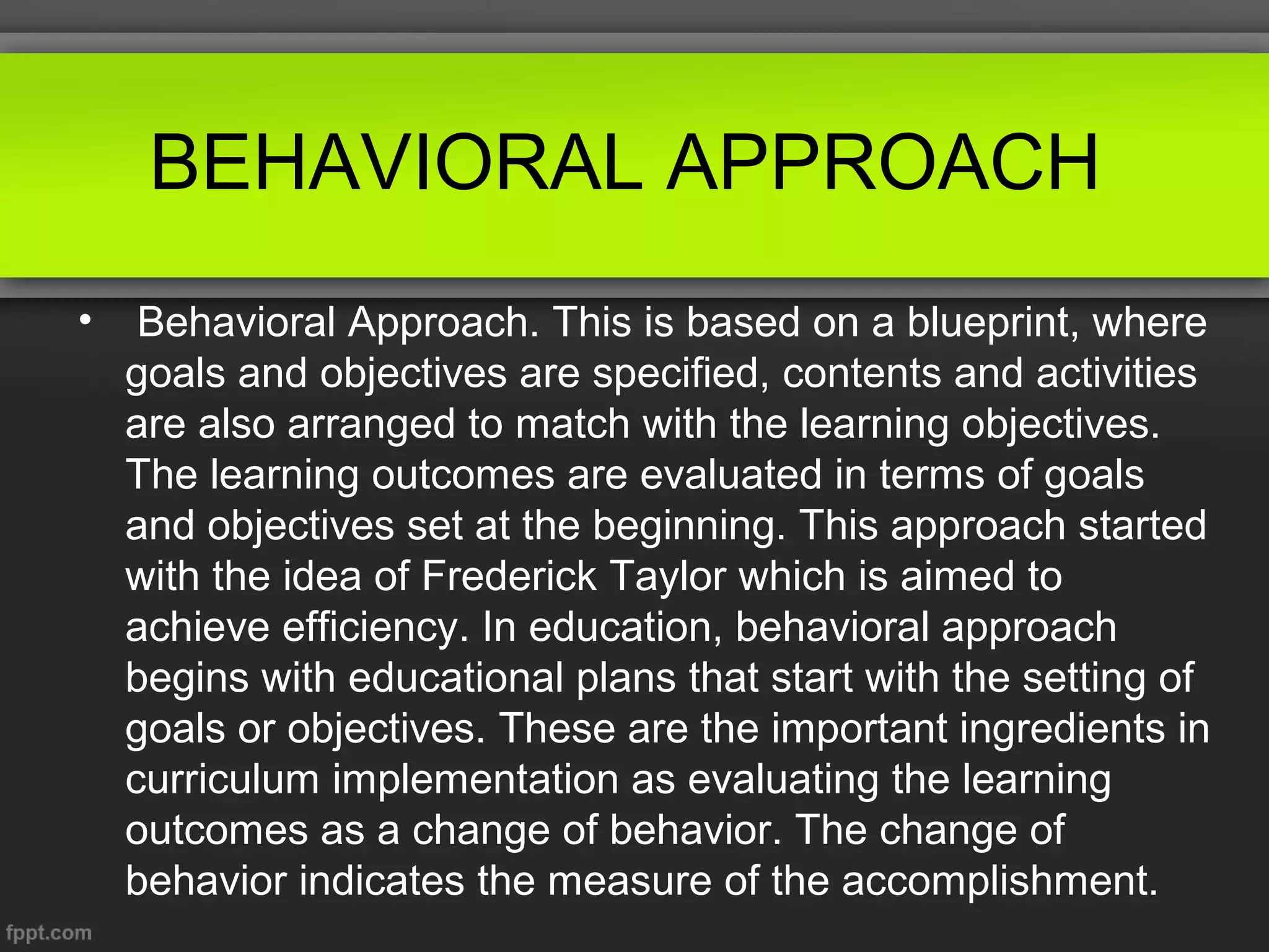 BEHAVIORAL APPROACH
•

Behavioral Approach. This is based on a blueprint, where
goals and objectives are specified, contents and activities
are also arranged to match with the learning objectives.
The learning outcomes are evaluated in terms of goals
and objectives set at the beginning. This approach started
with the idea of Frederick Taylor which is aimed to
achieve efficiency. In education, behavioral approach
begins with educational plans that start with the setting of
goals or objectives. These are the important ingredients in
curriculum implementation as evaluating the learning
outcomes as a change of behavior. The change of
behavior indicates the measure of the accomplishment.

 