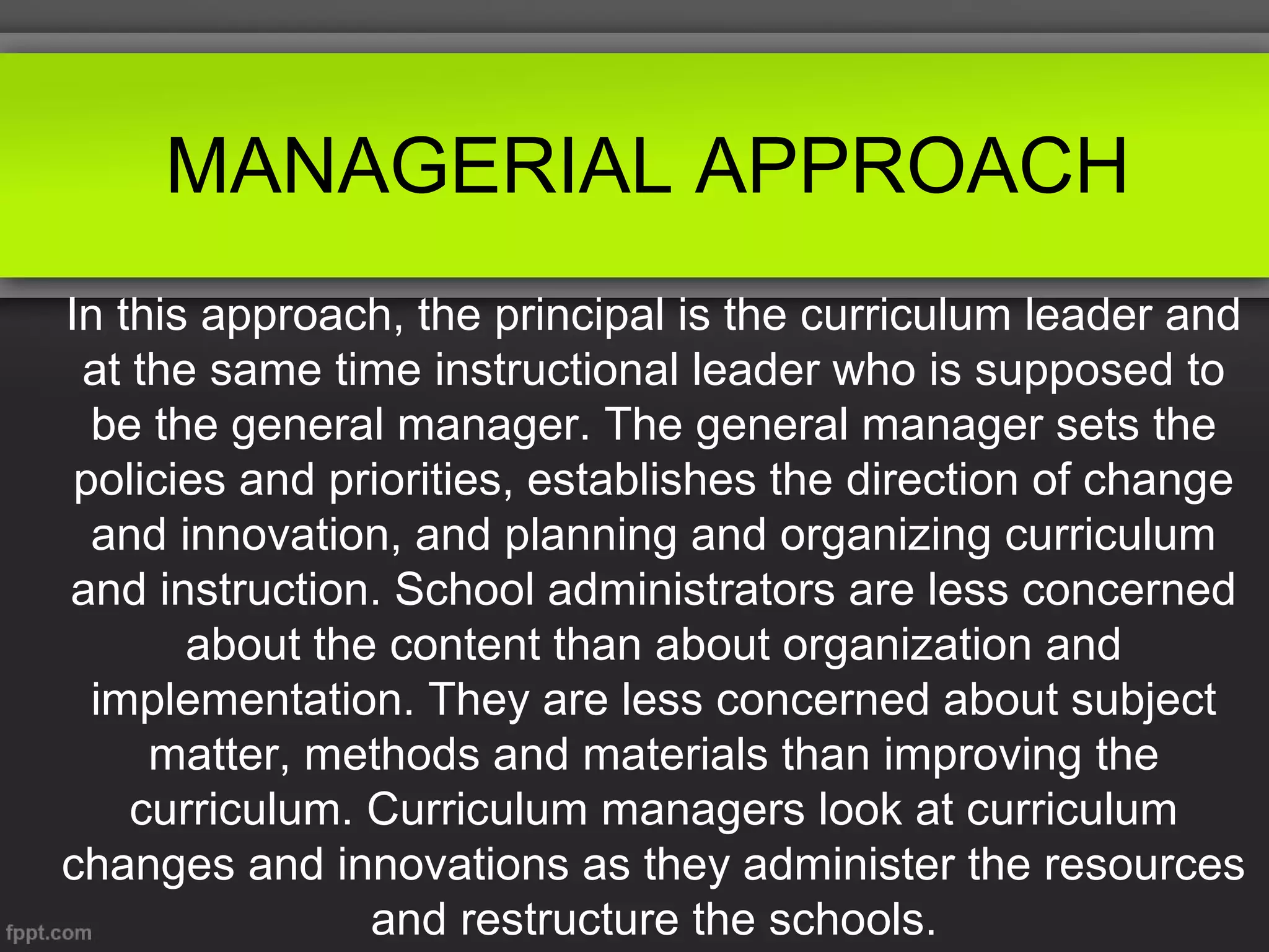 MANAGERIAL APPROACH
In this approach, the principal is the curriculum leader and
at the same time instructional leader who is supposed to
be the general manager. The general manager sets the
policies and priorities, establishes the direction of change
and innovation, and planning and organizing curriculum
and instruction. School administrators are less concerned
about the content than about organization and
implementation. They are less concerned about subject
matter, methods and materials than improving the
curriculum. Curriculum managers look at curriculum
changes and innovations as they administer the resources
and restructure the schools.

 