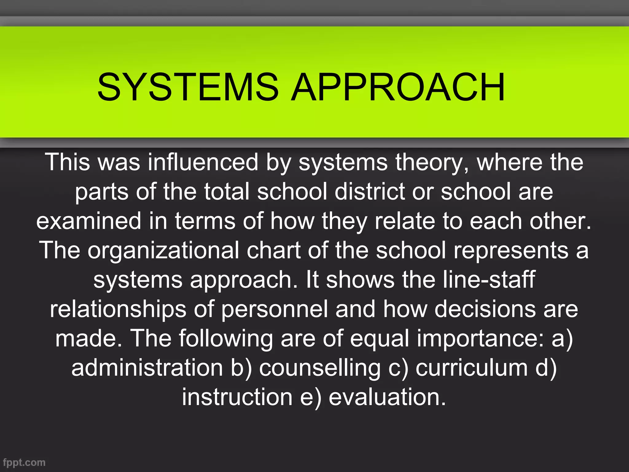 SYSTEMS APPROACH
This was influenced by systems theory, where the
parts of the total school district or school are
examined in terms of how they relate to each other.
The organizational chart of the school represents a
systems approach. It shows the line-staff
relationships of personnel and how decisions are
made. The following are of equal importance: a)
administration b) counselling c) curriculum d)
instruction e) evaluation.

 