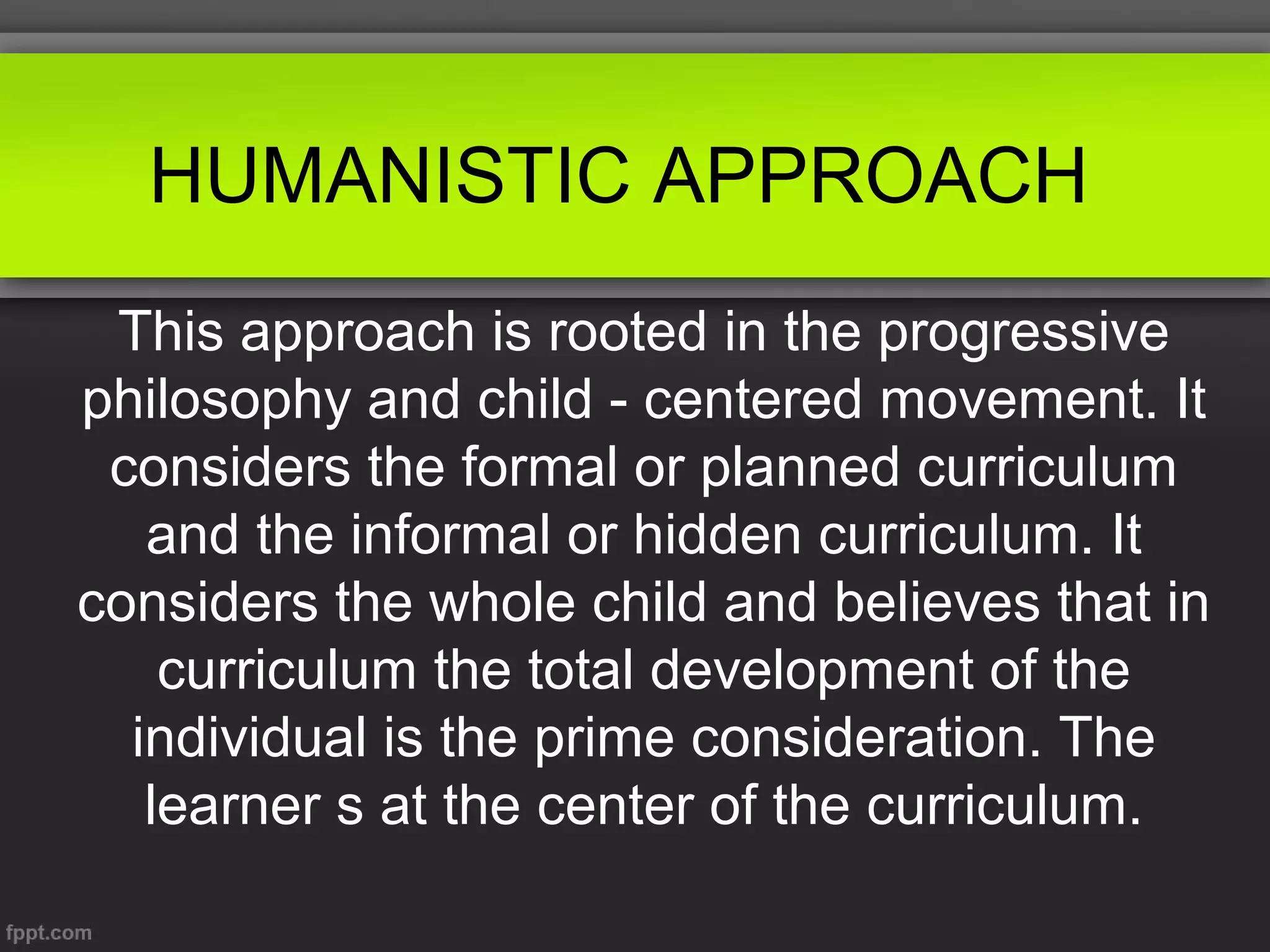 HUMANISTIC APPROACH
This approach is rooted in the progressive
philosophy and child - centered movement. It
considers the formal or planned curriculum
and the informal or hidden curriculum. It
considers the whole child and believes that in
curriculum the total development of the
individual is the prime consideration. The
learner s at the center of the curriculum.

 