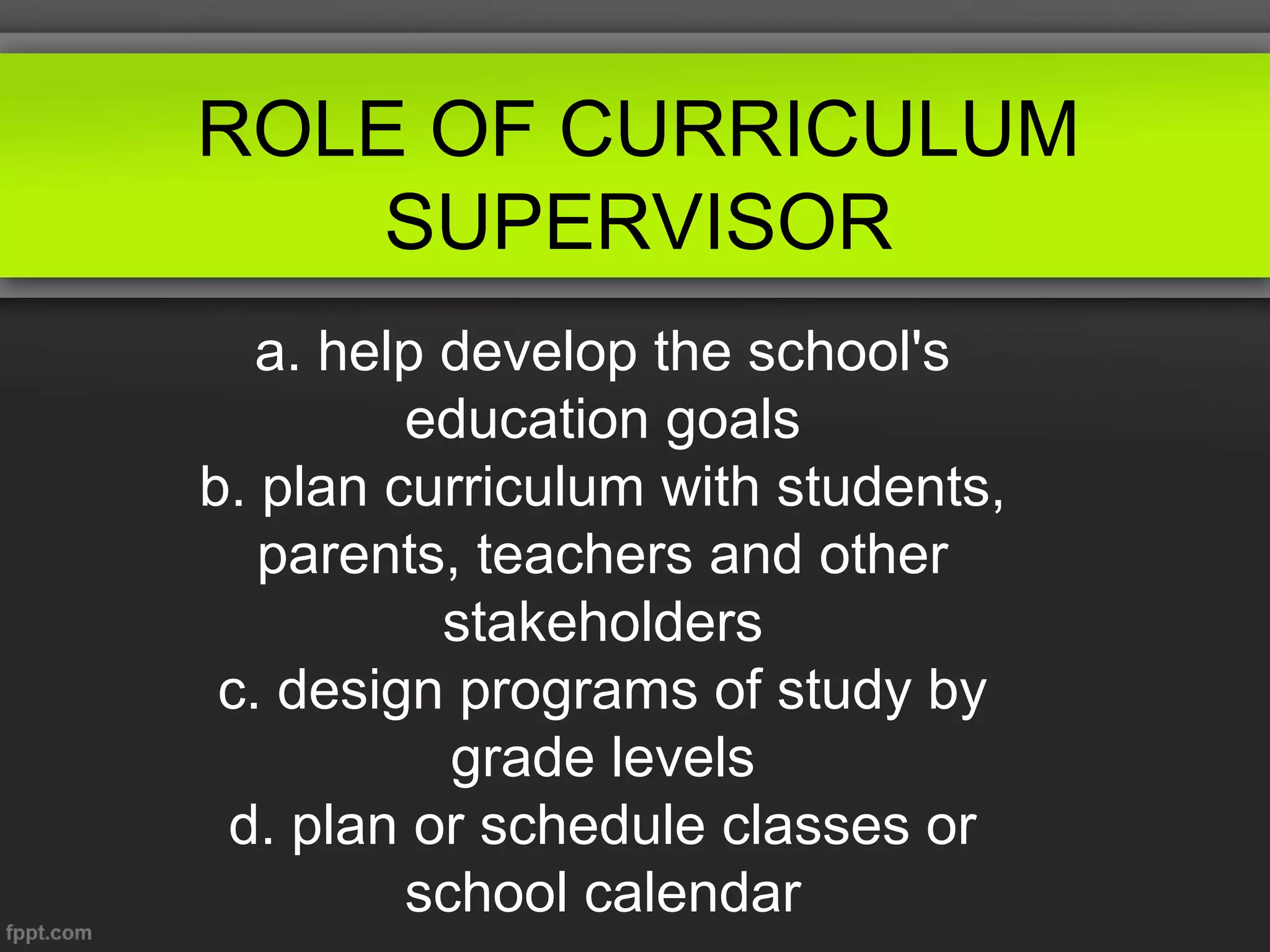 ROLE OF CURRICULUM
SUPERVISOR
a. help develop the school's
education goals
b. plan curriculum with students,
parents, teachers and other
stakeholders
c. design programs of study by
grade levels
d. plan or schedule classes or
school calendar

 