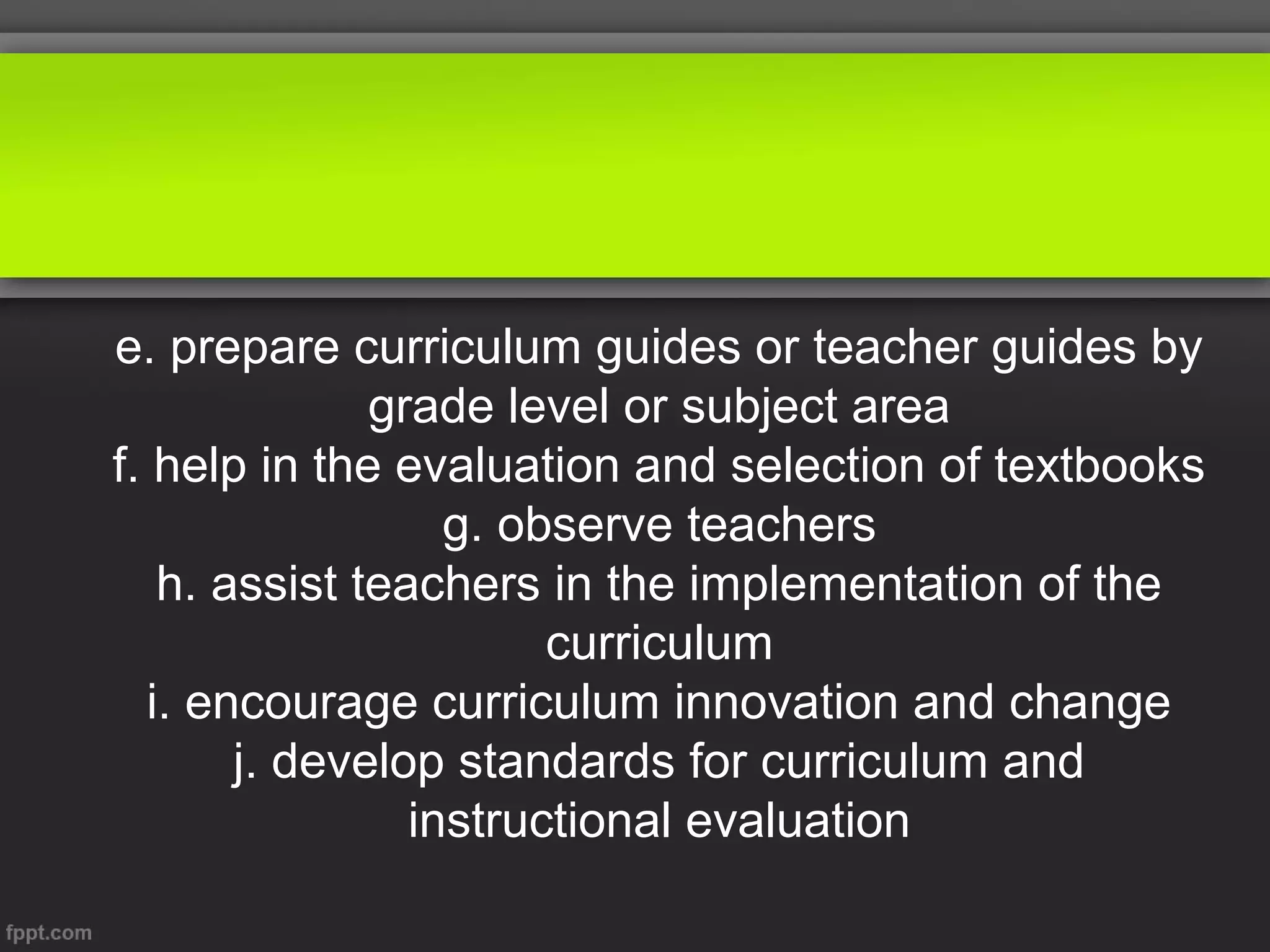 e. prepare curriculum guides or teacher guides by
grade level or subject area
f. help in the evaluation and selection of textbooks
g. observe teachers
h. assist teachers in the implementation of the
curriculum
i. encourage curriculum innovation and change
j. develop standards for curriculum and
instructional evaluation

 