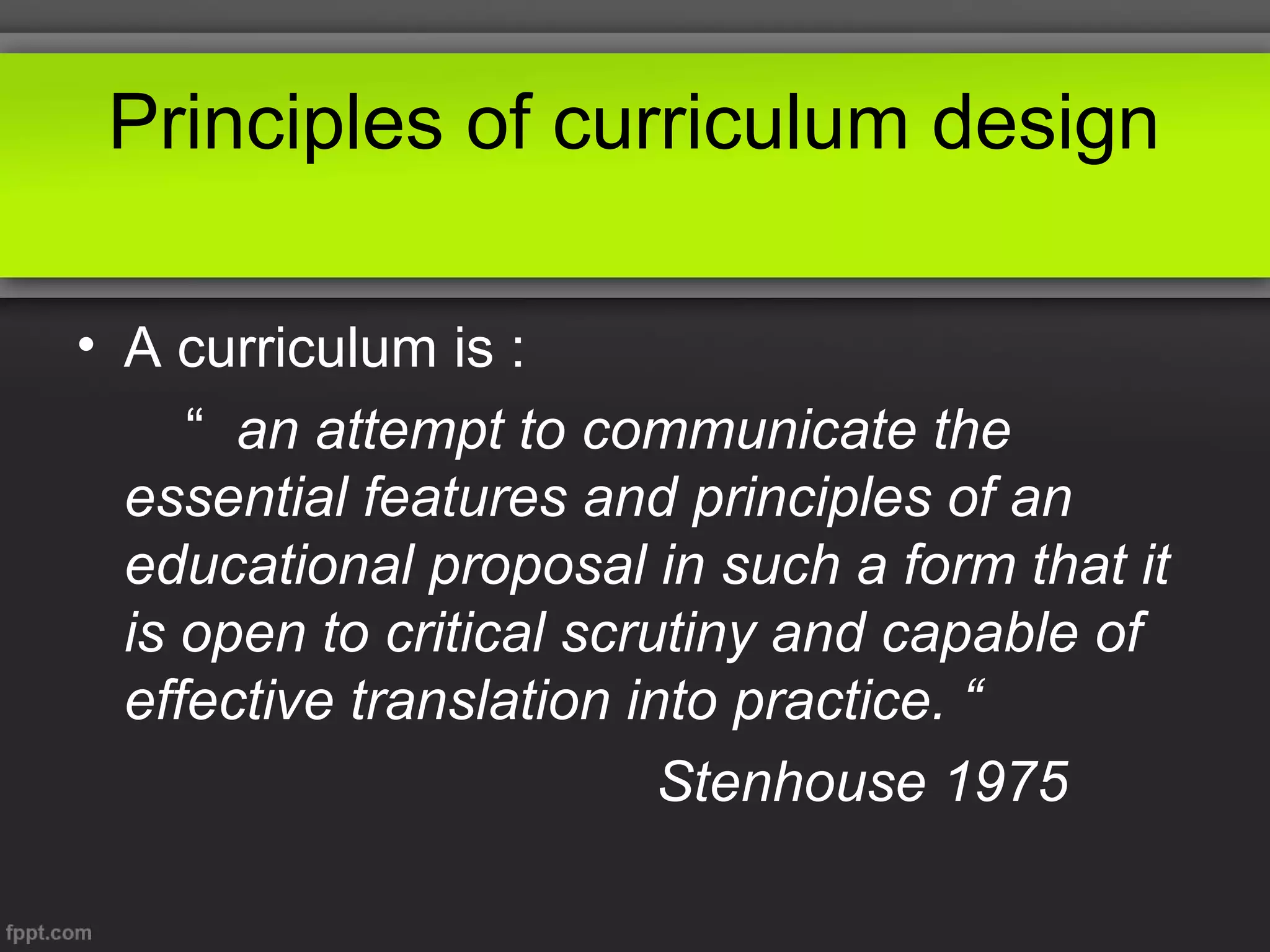 Principles of curriculum design
• A curriculum is :
“ an attempt to communicate the
essential features and principles of an
educational proposal in such a form that it
is open to critical scrutiny and capable of
effective translation into practice. “
Stenhouse 1975

 