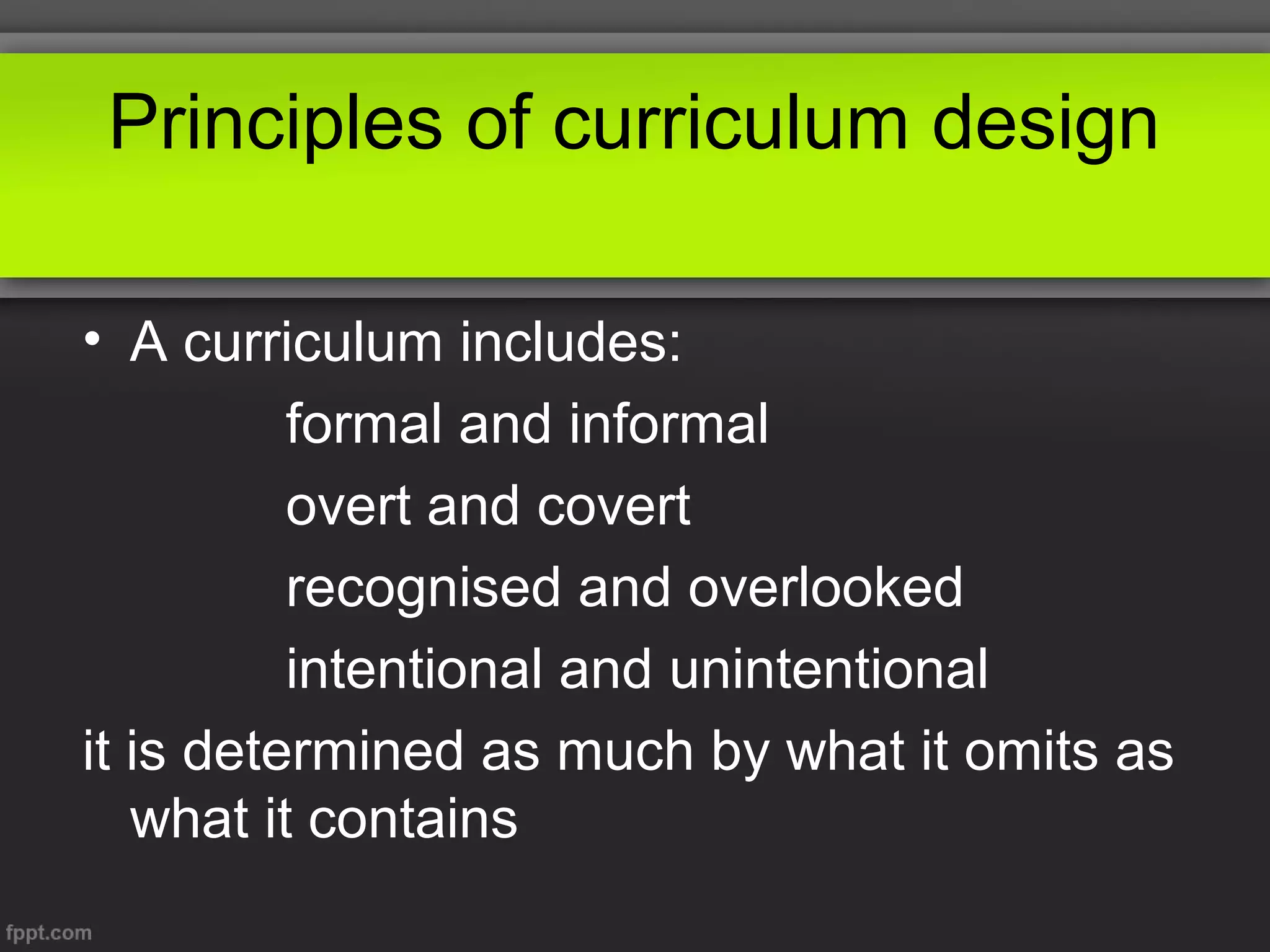 Principles of curriculum design
• A curriculum includes:
formal and informal
overt and covert
recognised and overlooked
intentional and unintentional
it is determined as much by what it omits as
what it contains

 