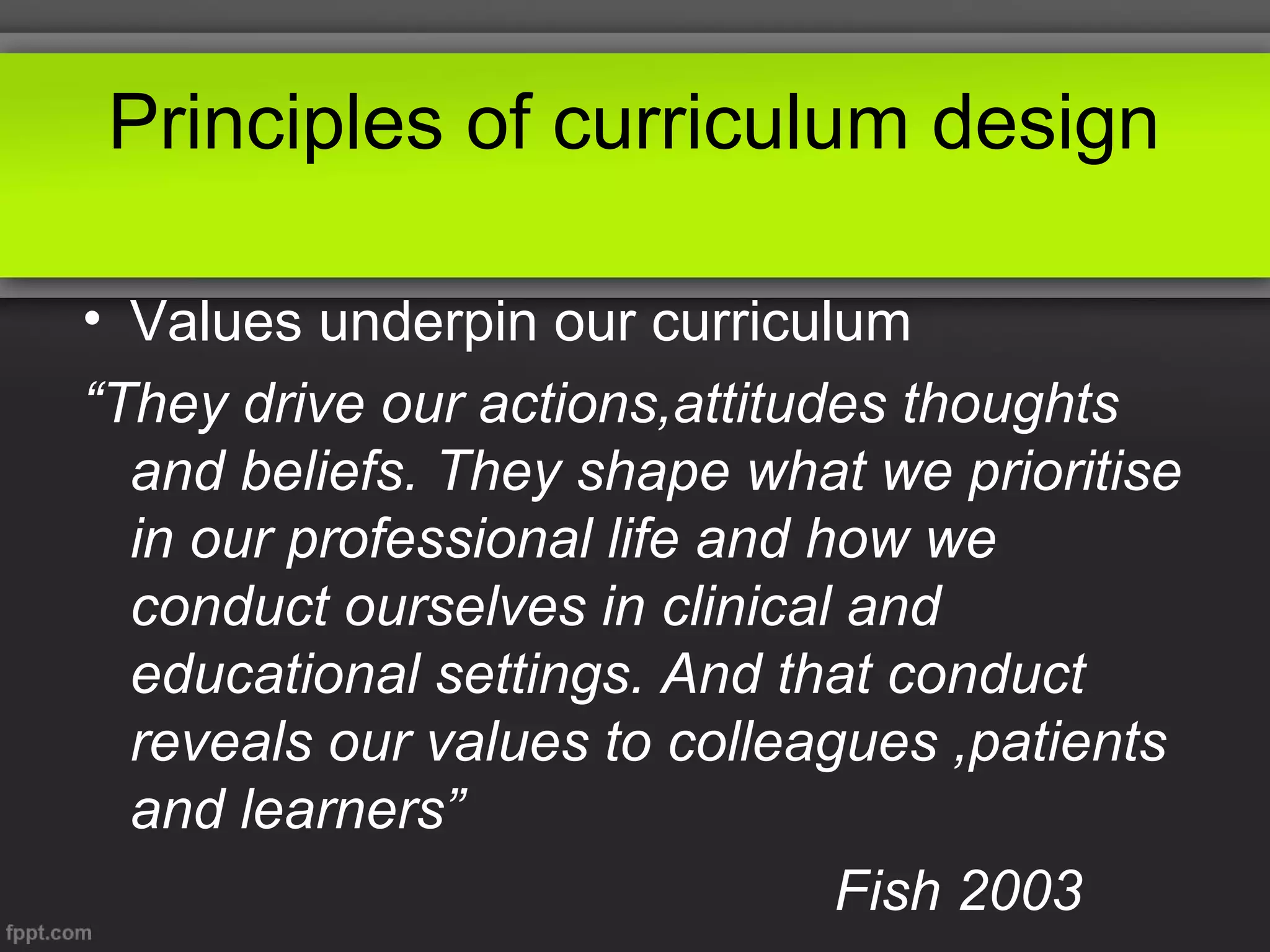 Principles of curriculum design
• Values underpin our curriculum
“They drive our actions,attitudes thoughts
and beliefs. They shape what we prioritise
in our professional life and how we
conduct ourselves in clinical and
educational settings. And that conduct
reveals our values to colleagues ,patients
and learners”
Fish 2003

 