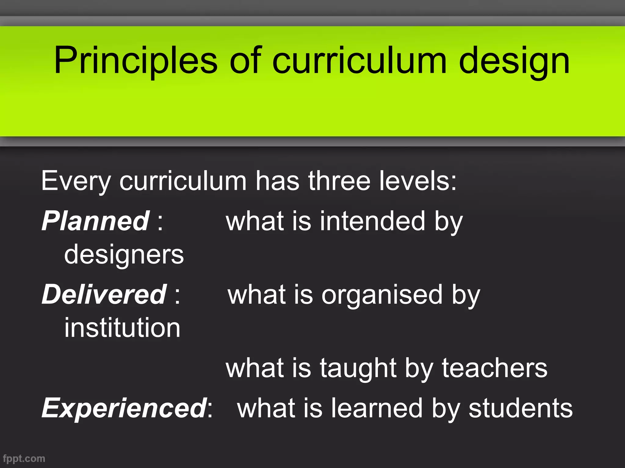 Principles of curriculum design
Every curriculum has three levels:
Planned :
what is intended by
designers
Delivered :
what is organised by
institution
what is taught by teachers
Experienced: what is learned by students

 