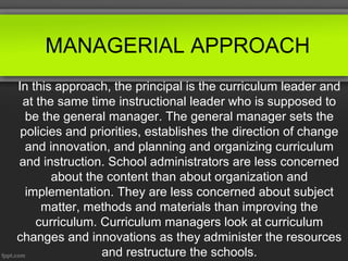 MANAGERIAL APPROACH
In this approach, the principal is the curriculum leader and
at the same time instructional leader who is supposed to
be the general manager. The general manager sets the
policies and priorities, establishes the direction of change
and innovation, and planning and organizing curriculum
and instruction. School administrators are less concerned
about the content than about organization and
implementation. They are less concerned about subject
matter, methods and materials than improving the
curriculum. Curriculum managers look at curriculum
changes and innovations as they administer the resources
and restructure the schools.

 