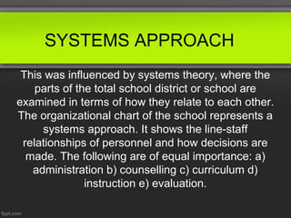 SYSTEMS APPROACH
This was influenced by systems theory, where the
parts of the total school district or school are
examined in terms of how they relate to each other.
The organizational chart of the school represents a
systems approach. It shows the line-staff
relationships of personnel and how decisions are
made. The following are of equal importance: a)
administration b) counselling c) curriculum d)
instruction e) evaluation.

 