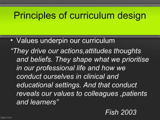 Principles of curriculum design
• Values underpin our curriculum
“They drive our actions,attitudes thoughts
and beliefs. They shape what we prioritise
in our professional life and how we
conduct ourselves in clinical and
educational settings. And that conduct
reveals our values to colleagues ,patients
and learners”
Fish 2003

 