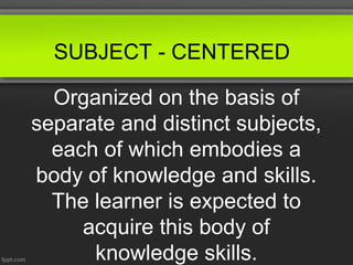 SUBJECT - CENTERED

  Organized on the basis of
separate and distinct subjects,
  each of which embodies a
body of knowledge and skills.
  The learner is expected to
     acquire this body of
      knowledge skills.
 