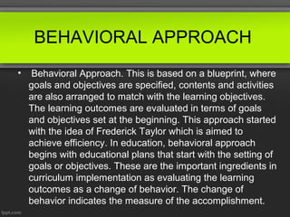 BEHAVIORAL APPROACH
•    Behavioral Approach. This is based on a blueprint, where
    goals and objectives are specified, contents and activities
    are also arranged to match with the learning objectives.
    The learning outcomes are evaluated in terms of goals
    and objectives set at the beginning. This approach started
    with the idea of Frederick Taylor which is aimed to
    achieve efficiency. In education, behavioral approach
    begins with educational plans that start with the setting of
    goals or objectives. These are the important ingredients in
    curriculum implementation as evaluating the learning
    outcomes as a change of behavior. The change of
    behavior indicates the measure of the accomplishment.
 