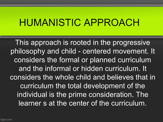 HUMANISTIC APPROACH
 This approach is rooted in the progressive
philosophy and child - centered movement. It
 considers the formal or planned curriculum
   and the informal or hidden curriculum. It
considers the whole child and believes that in
    curriculum the total development of the
  individual is the prime consideration. The
   learner s at the center of the curriculum.
 