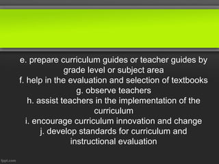 e. prepare curriculum guides or teacher guides by
              grade level or subject area
f. help in the evaluation and selection of textbooks
                  g. observe teachers
   h. assist teachers in the implementation of the
                       curriculum
  i. encourage curriculum innovation and change
       j. develop standards for curriculum and
                instructional evaluation
 